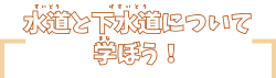 水道と下水道について学ぼう！